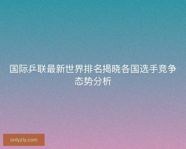 国际乒联最新世界排名揭晓各国选手竞争态势分析
